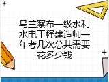 乌兰察布一级水利水电工程建造师一年考几次总共需要花多少钱