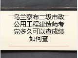 乌兰察布二级市政公用工程建造师考完多久可以查成绩如何查