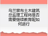 乌兰察布土木建筑总监理工程师是否需要继续教育呢如何进行