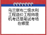 乌兰察布二级水利工程造价工程师是机考还是笔试考场在哪里