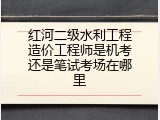红河二级水利工程造价工程师是机考还是笔试考场在哪里