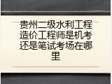 贵州二级水利工程造价工程师是机考还是笔试考场在哪里