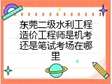 东莞二级水利工程造价工程师是机考还是笔试考场在哪里