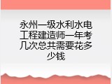 永州一级水利水电工程建造师一年考几次总共需要花多少钱