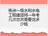 株洲一级水利水电工程建造师一年考几次总共需要花多少钱