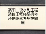 襄阳二级水利工程造价工程师是机考还是笔试考场在哪里