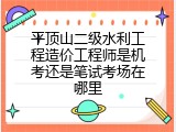 平顶山二级水利工程造价工程师是机考还是笔试考场在哪里