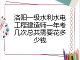 洛阳一级水利水电工程建造师一年考几次总共需要花多少钱