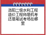 洛阳二级水利工程造价工程师是机考还是笔试考场在哪里