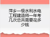 萍乡一级水利水电工程建造师一年考几次总共需要花多少钱