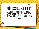 厦门二级水利工程造价工程师是机考还是笔试考场在哪里