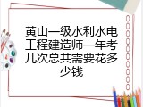黄山一级水利水电工程建造师一年考几次总共需要花多少钱
