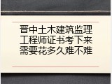 晋中土木建筑监理工程师证书考下来需要花多久难不难