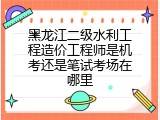 黑龙江二级水利工程造价工程师是机考还是笔试考场在哪里