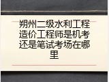 朔州二级水利工程造价工程师是机考还是笔试考场在哪里