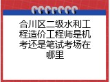 合川区二级水利工程造价工程师是机考还是笔试考场在哪里