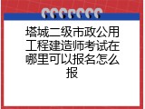 塔城二级市政公用工程建造师考试在哪里可以报名怎么报