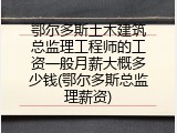 鄂尔多斯土木建筑总监理工程师的工资一般月薪大概多少钱(鄂尔多斯总监理薪资)