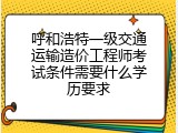 呼和浩特一级交通运输造价工程师考试条件需要什么学历要求