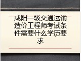 咸阳一级交通运输造价工程师考试条件需要什么学历要求