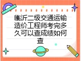 临沂二级交通运输造价工程师考完多久可以查成绩如何查