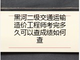 黑河二级交通运输造价工程师考完多久可以查成绩如何查
