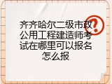 齐齐哈尔二级市政公用工程建造师考试在哪里可以报名怎么报