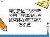 浦东新区二级市政公用工程建造师考试成绩在哪里查询怎么查