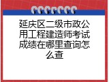 延庆区二级市政公用工程建造师考试成绩在哪里查询怎么查