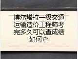 博尔塔拉一级交通运输造价工程师考完多久可以查成绩如何查