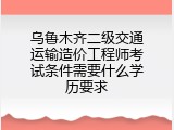 乌鲁木齐二级交通运输造价工程师考试条件需要什么学历要求