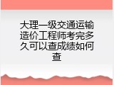 大理一级交通运输造价工程师考完多久可以查成绩如何查