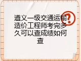 遵义一级交通运输造价工程师考完多久可以查成绩如何查