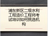 浦东新区二级水利工程造价工程师考试培训如何挑选机构