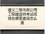 遵义二级市政公用工程建造师考试成绩在哪里查询怎么查