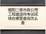 揭阳二级市政公用工程建造师考试成绩在哪里查询怎么查