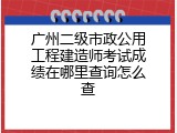 广州二级市政公用工程建造师考试成绩在哪里查询怎么查