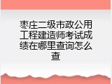 枣庄二级市政公用工程建造师考试成绩在哪里查询怎么查
