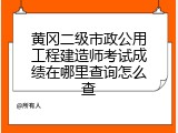 黄冈二级市政公用工程建造师考试成绩在哪里查询怎么查