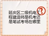 延庆区二级机电工程建造师是机考还是笔试考场在哪里