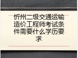 忻州二级交通运输造价工程师考试条件需要什么学历要求