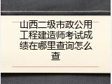 山西二级市政公用工程建造师考试成绩在哪里查询怎么查