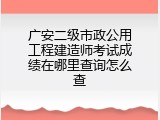 广安二级市政公用工程建造师考试成绩在哪里查询怎么查