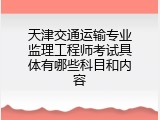 天津交通运输专业监理工程师考试具体有哪些科目和内容