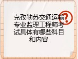 克孜勒苏交通运输专业监理工程师考试具体有哪些科目和内容
