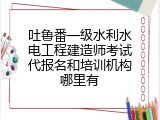 吐鲁番一级水利水电工程建造师考试代报名和培训机构哪里有