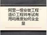 阿里一级安装工程造价工程师考试有用吗难度如何含金量