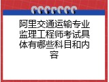 阿里交通运输专业监理工程师考试具体有哪些科目和内容