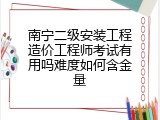 南宁二级安装工程造价工程师考试有用吗难度如何含金量