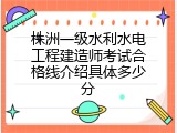 株洲一级水利水电工程建造师考试合格线介绍具体多少分